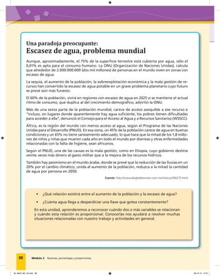 Módulo 2 Razones, porcentajes y proporciones
Aunque, aproximadamente, el 75% de la superficie terrestre está cubierta por agua, sólo el
0,01% es apta para el consumo humano. La ONU (Organización de Naciones Unidas), calcula
que alrededor de 2.000.000.000 (dos mil millones) de personas en el mundo viven en zonas con
escasez de agua.
La sequía, el aumento de la población, la sobreexplotación económica y la mala gestión de re-
cursos han convertido la escasez de agua potable en un grave problema planetario cuyo futuro
se prevé aún más funesto.
El 60% de la población, vivirá en regiones con escasez de agua en 2025 si se mantiene el actual
ritmo de consumo, que duplica al del crecimiento demográfico, advirtió la ONU.
Más de una sexta parte de la población mundial, carece de acceso asequible a ese recurso e
“incluso, en lugares donde aparentemente hay agua suficiente, los pobres tienen dificultades
para acceder a ella”, denunció el Consejo para el Acceso al Agua y a Recursos Sanitarios (WSSCC).
África, es la región del mundo con menos acceso al agua, según el Programa de las Naciones
Unidas para el Desarrollo (PNUD). En esa zona, un 45% de la población carece de agua en buenas
condiciones y un 65% no tiene saneamiento adecuado, lo que hace que la mitad de los 1,8 millo-
nes de niños y niñas que mueren cada año en todo el mundo por diarreas y otras enfermedades
relacionadas con la falta de higiene, sean africanos.
Según el PNUD, una de las causas es la mala gestión, como en Etiopía, cuyo gobierno destina
veinte veces más dinero al gasto militar que a la mejora de los recursos hídricos.
También hay pesimismo en el mundo árabe, donde se prevé que la reducción de las lluvias en un
20% por el cambio climático, unida al aumento de la población, reduzca a la mitad la cantidad
de agua por persona en 2050.
• ¿Qué relación existirá entre el aumento de la población y la escasez de agua?
• ¿Cuánta agua llega a desperdiciar una llave que gotea constantemente?
En esta unidad, aprenderemos a reconocer cuándo dos o más variables se relacionan
y cuándo esta relación es proporcional. Conocerlas nos ayudará a resolver muchas
situaciones relacionadas con nuestro trabajo y actividades en general.
88
Fuente: http://www.elsiglodetorreon.com.mx/noticia/266275.html
Una paradoja preocupante:
Escasez de agua, problema mundial
Módulo 2 Razones, porcentajes y proporciones
05_Mat3_M2_U2.indd 88 08-10-12 12:51
 