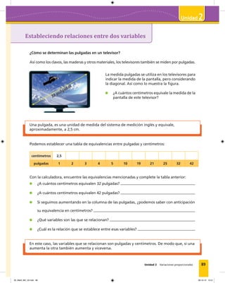 89
2
Unidad 2 Variaciones proporcionales
Estableciendo relaciones entre dos variables
2
¿Cómo se determinan las pulgadas en un televisor?
Así como los clavos, las maderas y otros materiales, los televisores también se miden por pulgadas.
Una pulgada, es una unidad de medida del sistema de medición inglés y equivale,
aproximadamente, a 2,5 cm.
En este caso, las variables que se relacionan son pulgadas y centímetros. De modo que, si una
aumenta la otra también aumenta y viceversa.
La medida pulgadas se utiliza en los televisores para
indicar la medida de la pantalla, pero considerando
la diagonal. Así como lo muestra la figura.
¿A cuántos centímetros equivale la medida de la
pantalla de este televisor?32 pulgadas
Podemos establecer una tabla de equivalencias entre pulgadas y centímetros:
centímetros 2,5
pulgadas 1 2 3 4 5 10 19 21 25 32 42
Con la calculadora, encuentre las equivalencias mencionadas y complete la tabla anterior:
¿A cuántos centímetros equivalen 32 pulgadas?
¿A cuántos centímetros equivalen 42 pulgadas?
Si seguimos aumentando en la columna de las pulgadas, ¿podemos saber con anticipación
su equivalencia en centímetros?
¿Qué variables son las que se relacionan?
¿Cuál es la relación que se establece entre esas variables?
05_Mat3_M2_U2.indd 89 08-10-12 12:51
 