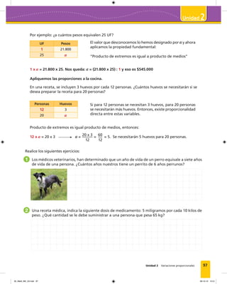 97
2
Unidad 2 Variaciones proporcionales
Por ejemplo: ¿a cuántos pesos equivalen 25 UF?
El valor que desconocemos lo hemos designado por a y ahora
aplicamos la propiedad fundamental:
“Producto de extremos es igual a producto de medios”
Si para 12 personas se necesitan 3 huevos, para 20 personas
se necesitarán más huevos. Entonces, existe proporcionalidad
directa entre estas variables.
UF Pesos
1 21.800
25 a
Personas Huevos
12 3
20 a
1 x a = 21.800 x 25. Nos queda: a = (21.800 x 25) : 1 y eso es $545.000
Apliquemos las proporciones a la cocina.
En una receta, se incluyen 3 huevos por cada 12 personas. ¿Cuántos huevos se necesitarán si se
desea preparar la receta para 20 personas?
Producto de extremos es igual producto de medios, entonces:
12 x a = 20 x 3 a =
20 x 3
12
=
60
12
= 5. Se necesitarán 5 huevos para 20 personas.
Realice los siguientes ejercicios:
1 Los médicos veterinarios, han determinado que un año de vida de un perro equivale a siete años
de vida de una persona. ¿Cuántos años nuestros tiene un perrito de 6 años perrunos?
2 Una receta médica, indica la siguiente dosis de medicamento: 5 miligramos por cada 10 kilos de
peso. ¿Qué cantidad se le debe suministrar a una persona que pesa 65 kg?
05_Mat3_M2_U2.indd 97 08-10-12 12:51
 