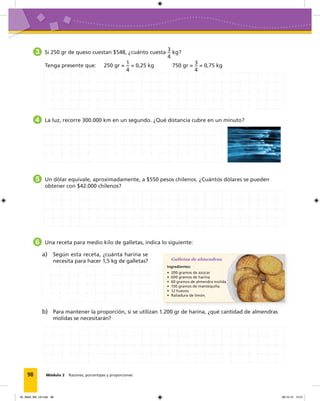 98 Módulo 2 Razones, porcentajes y proporciones
3 Si 250 gr de queso cuestan $548, ¿cuánto cuesta
3
4
kg?
Tenga presente que: 250 gr =
1
4
= 0,25 kg 750 gr =
3
4
= 0,75 kg
4 La luz, recorre 300.000 km en un segundo. ¿Qué distancia cubre en un minuto?
5 Un dólar equivale, aproximadamente, a $550 pesos chilenos. ¿Cuántos dólares se pueden
obtener con $42.000 chilenos?
6 Una receta para medio kilo de galletas, indica lo siguiente:
Galletas de almendras
Ingredientes:
• 200 gramos de azúcar
• 600 gramos de harina
• 60 gramos de almendra molida
• 150 gramos de mantequilla
• 12 huevos
• Ralladura de limón.
a) Según esta receta, ¿cuánta harina se
necesita para hacer 1,5 kg de galletas?
b) Para mantener la proporción, si se utilizan 1.200 gr de harina, ¿qué cantidad de almendras
molidas se necesitarán?
05_Mat3_M2_U2.indd 98 08-10-12 12:51
 