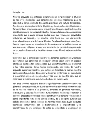 Introducción
Nuestro proyecto está enfocado simplemente en la "publicidad" o difusión
de las leyes mexicanas, que consideramos de gran importancia para la
sociedad, y como resultado de aquello, promover una cultura de legalidad.
Nos interesa primordialmente la difusión, de los derechos constitucionales,
fundamentales o humanos que se encuentran estipulados dentro de nuestra
constitución como garantías individuales. En segunda instancia consideramos
importante que la gente conozca ciertas leyes que regulan sus actividades
cotidianas, ya laborales, ya sociales, tales leyes que son diariamente
ignoradas debido a una deficiente difusión. Para la realización de estos fines,
hemos requerido de un conocimiento de nuestro marco jurídico, pero a su
vez nos vemos obligados a tener una aportación de conocimientos respecto
de los medios de comunicación idóneos para poder difundir exitosamente las
leyes.
Queremos que la gente deje de ignorar los derechos que le asisten y las leyes
que tutelan sus conductas en cualquier ámbito social, pero en especial
atención a cierto sector en la sociedad que utiliza frecuentemente el internet
o las redes sociales. Como hemos mencionado, por medio de nuestro
proyecto queremos incentivar una cultura de legalidad, la cual en nuestra
opinión significa, además de conocer y despertar el interés de los ciudadanos
a informarse acerca de sus derechos y las leyes de nuestro país, que se
reconozca la importancia que el derecho tiene en nuestra vida.
Por ende creemos necesario explicar la significación de ciertos conceptos: las
garantías constitucionales, las cuales se refieren a las normas fundamentales
de la vida en relación a las personas, divididas en garantías nacionales,
individuales y sociales; los derechos fundamentales los cuales se refieren a
aquellos preceptos contenidos en una constitución; el derecho constitucional
como importante rama de la ciencia jurídica, de la disciplina cultural que
estudia el derecho, como conjunto de normas de conducta cuyos atributos
esenciales concurrentes son la bilaterabilidad, la imperatividad y la
coercitividad; la ley, emanada de actos de autoridad; la publicidad en
 
