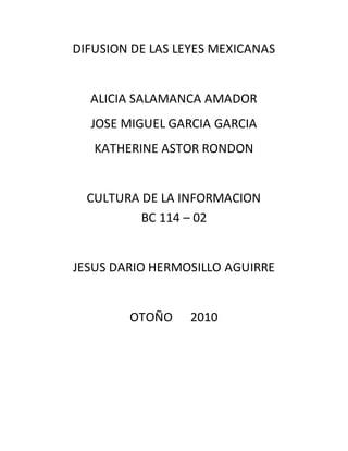 DIFUSION DE LAS LEYES MEXICANAS
ALICIA SALAMANCA AMADOR
JOSE MIGUEL GARCIA GARCIA
KATHERINE ASTOR RONDON
CULTURA DE LA INFORMACION
BC 114 – 02
JESUS DARIO HERMOSILLO AGUIRRE
OTOÑO 2010
 