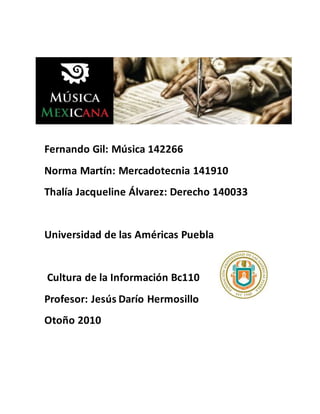 Fernando Gil: Música 142266
Norma Martín: Mercadotecnia 141910
Thalía Jacqueline Álvarez: Derecho 140033
Universidad de las Américas Puebla
Cultura de la Información Bc110
Profesor: Jesús Darío Hermosillo
Otoño 2010
 