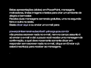 Belas apresentações (slides) em PowerPoint, mensagens motivadoras, lindas imagens e textos para criar um ambiente de alegria e bem-estar. Receba duas mensagens semanais gratuitas, uma na segunda-feira e outra na sexta. Basta  clicar aqui  e ou enviar um e-mail para:    [email_address]   não precisa escrever nada no e-mail, nem no campo assunto é só enviar o e-mail e daí a pouco você recebe uma mensagem de confirmação, a qual deve novamente somente clicar em responder sem escrever nada no e-mail, clique em Enviar e já estará inscrito(a) para receber as mensagens.  . 