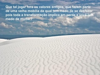 Que tal jogar fora os valores antigos,   que fazem parte de uma velha mobília   da qual tem medo de se desfazer pois toda a transformação implica   em perda e você tem medo de mudar? 
