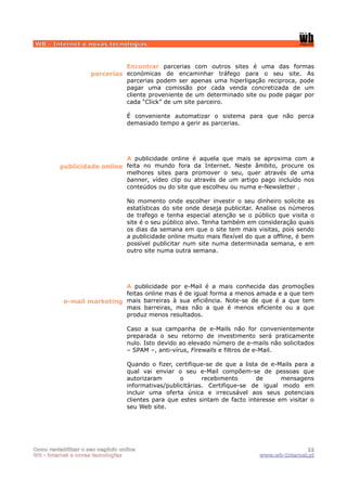 WB - Internet e novas tecnologias


                               Encontrar parcerias com outros sites é uma das formas
                     parcerias económicas de encaminhar tráfego para o seu site. As
                               parcerias podem ser apenas uma hiperligação reciproca, pode
                               pagar uma comissão por cada venda concretizada de um
                               cliente proveniente de um determinado site ou pode pagar por
                               cada “Click” de um site parceiro.

                                  É conveniente automatizar o sistema para que não perca
                                  demasiado tempo a gerir as parcerias.




                            A publicidade online é aquela que mais se aproxima com a
         publicidade online feita no mundo fora da Internet. Neste âmbito, procure os
                            melhores sites para promover o seu, quer através de uma
                            banner, vídeo clip ou através de um artigo pago incluído nos
                            conteúdos ou do site que escolheu ou numa e-Newsletter .

                                  No momento onde escolher investir o seu dinheiro solicite as
                                  estatísticas do site onde deseja publicitar. Analise os números
                                  de trafego e tenha especial atenção se o público que visita o
                                  site é o seu público alvo. Tenha também em consideração quais
                                  os dias da semana em que o site tem mais visitas, pois sendo
                                  a publicidade online muito mais flexível do que a offline, é bem
                                  possível publicitar num site numa determinada semana, e em
                                  outro site numa outra semana.




                            A publicidade por e-Mail é a mais conhecida das promoções
                            feitas online mas é de igual forma a menos amada e a que tem
           e-mail marketing mais barreiras à sua eficiência. Note-se de que é a que tem
                            mais barreiras, mas não a que é menos eficiente ou a que
                            produz menos resultados.

                                  Caso a sua campanha de e-Mails não for convenientemente
                                  preparada o seu retorno de investimento será praticamente
                                  nulo. Isto devido ao elevado número de e-mails não solicitados
                                  – SPAM –, anti-vírus, Firewalls e filtros de e-Mail.

                                  Quando o fizer, certifique-se de que a lista de e-Mails para a
                                  qual vai enviar o seu e-Mail compõem-se de pessoas que
                                  autorizaram       o       recebimento      de      mensagens
                                  informativas/publicitárias. Certifique-se de igual modo em
                                  incluir uma oferta única e irrecusável aos seus potenciais
                                  clientes para que estes sintam de facto interesse em visitar o
                                  seu Web site.




Como rentabilizar o seu negócio online                                                        11
WB - internet e novas tecnologias                                              www.wb-Internet.pt
 
