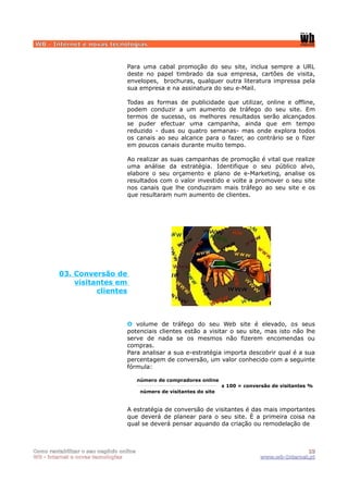WB - Internet e novas tecnologias


                                  Para uma cabal promoção do seu site, inclua sempre a URL
                                  deste no papel timbrado da sua empresa, cartões de visita,
                                  envelopes, brochuras, qualquer outra literatura impressa pela
                                  sua empresa e na assinatura do seu e-Mail.

                                  Todas as formas de publicidade que utilizar, online e offline,
                                  podem conduzir a um aumento de tráfego do seu site. Em
                                  termos de sucesso, os melhores resultados serão alcançados
                                  se puder efectuar uma campanha, ainda que em tempo
                                  reduzido - duas ou quatro semanas- mas onde explora todos
                                  os canais ao seu alcance para o fazer, ao contrário se o fizer
                                  em poucos canais durante muito tempo.

                                  Ao realizar as suas campanhas de promoção é vital que realize
                                  uma análise da estratégia. Identifique o seu público alvo,
                                  elabore o seu orçamento e plano de e-Marketing, analise os
                                  resultados com o valor investido e volte a promover o seu site
                                  nos canais que lhe conduziram mais tráfego ao seu site e os
                                  que resultaram num aumento de clientes.




         03. Conversão de
             visitantes em
                   clientes



                                  O volume de tráfego do seu Web site é elevado, os seus
                                  potenciais clientes estão a visitar o seu site, mas isto não lhe
                                  serve de nada se os mesmos não fizerem encomendas ou
                                  compras.
                                  Para analisar a sua e-estratégia importa descobrir qual é a sua
                                  percentagem de conversão, um valor conhecido com a seguinte
                                  fórmula:

                                         número de compradores online
                                                                         x 100 = conversão de visitantes %
                                          número de visitantes do site


                                  A estratégia de conversão de visitantes é das mais importantes
                                  que deverá de planear para o seu site. È a primeira coisa na
                                  qual se deverá pensar aquando da criação ou remodelação de



Como rentabilizar o seu negócio online                                                                13
WB - internet e novas tecnologias                                                      www.wb-Internet.pt
 