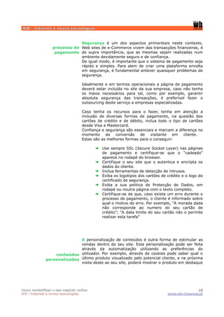 WB - Internet e novas tecnologias


                              Segurança é um dos aspectos primordiais neste contexto.
                  processo de Web sites de e-Commerce vivem das transacções financeiras, é
                   pagamento de supra importância, que as mesmas sejam realizadas num
                              ambiente devidamente seguro e de confiança.
                              De igual modo, é importante que o sistema de pagamento seja
                              rápido e simples. Para alem de criar uma plataforma envolta
                              em segurança, é fundamental antever quaisquer problemas de
                              segurança.

                                  Idealmente e em termos operacionais a página de pagamento
                                  deverá estar incluída no site da sua empresa, caso não tenha
                                  os meios necessários para tal, como por exemplo, garantir
                                  absoluta segurança das transacções, é preferível fazer o
                                  outsourcing deste serviço a empresas especializadas.

                                  Caso tenha os recursos para o fazer, tenha em atenção a
                                  inclusão de diversas formas de pagamento, na questão dos
                                  cartões de crédito e de débito, inclua todo o tipo de cartões
                                  desde Visa a Mastercard.
                                  Confiança e segurança são essenciais e marcam a diferença no
                                  momento da conversão de visitante em cliente.
                                  Estas são as melhores formas para o conseguir:

                                            Use sempre SSL (Secure Socket Layer) nas páginas
                                            de pagamento e certifique-se que o “cadeado”
                                            aparece no rodapé do browser.
                                            Certifique o seu site que o autentica e encripta os
                                            dados do cliente.
                                            Inclua ferramentas de detecção de intrusos.
                                            Exiba os logotipos dos cartões de crédito e o logo do
                                            certificado de segurança.
                                            Exiba a sua politica de Protecção de Dados, em
                                            rodapé ou noutra página com o texto completo.
                                            Certifique-se de que, caso exista um erro durante o
                                            processo de pagamento, o cliente é informado sobre
                                            qual o motivo do erro. Por exemplo, “A morada dada
                                            não corresponde ao numero do seu cartão de
                                            crédito”; “A data limite do seu cartão não o permite
                                            realizar esta tarefa”




                             A personalização de conteúdos é outra forma de estimular as
                             vendas dentro do seu site. Esta personalização pode ser feita
                             através da automatização utilizando as preferências do
                  conteúdos utilizador. Por exemplo, através de cookies pode saber qual o
              personalizados último produto visualizado pelo potencial cliente, e na próxima
                             visita deste ao seu site, poderá mostrar o produto em destaque




Como rentabilizar o seu negócio online                                                       16
WB - internet e novas tecnologias                                             www.wb-Internet.pt
 