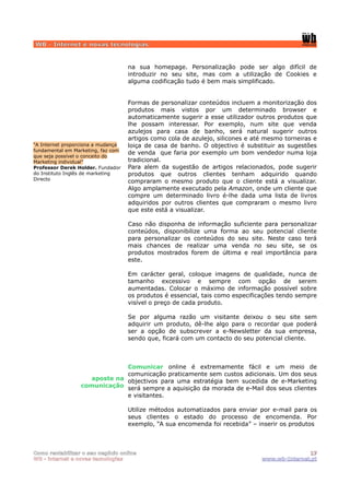 WB - Internet e novas tecnologias


                                    na sua homepage. Personalização pode ser algo difícil de
                                    introduzir no seu site, mas com a utilização de Cookies e
                                    alguma codificação tudo é bem mais simplificado.


                                    Formas de personalizar conteúdos incluem a monitorização dos
                                    produtos mais vistos por um determinado browser e
                                    automaticamente sugerir a esse utilizador outros produtos que
                                    lhe possam interessar. Por exemplo, num site que venda
                                    azulejos para casa de banho, será natural sugerir outros
                                    artigos como cola de azulejo, silicones e até mesmo torneiras e
“A Internet proporciona a mudança   loiça de casa de banho. O objectivo é substituir as sugestões
fundamental em Marketing, faz com
                                    de venda que faria por exemplo um bom vendedor numa loja
que seja possível o conceito do
Marketing individual”               tradicional.
Professor Derek Holder. Fundador    Para alem da sugestão de artigos relacionados, pode sugerir
do Instituto Inglês de marketing    produtos que outros clientes tenham adquirido quando
Directo
                                    compraram o mesmo produto que o cliente está a visualizar.
                                    Algo amplamente executado pela Amazon, onde um cliente que
                                    compre um determinado livro é-lhe dada uma lista de livros
                                    adquiridos por outros clientes que compraram o mesmo livro
                                    que este está a visualizar.

                                    Caso não disponha de informação suficiente para personalizar
                                    conteúdos, disponibilize uma forma ao seu potencial cliente
                                    para personalizar os conteúdos do seu site. Neste caso terá
                                    mais chances de realizar uma venda no seu site, se os
                                    produtos mostrados forem de última e real importância para
                                    este.

                                    Em carácter geral, coloque imagens de qualidade, nunca de
                                    tamanho excessivo e sempre com opção de serem
                                    aumentadas. Colocar o máximo de informação possível sobre
                                    os produtos é essencial, tais como especificações tendo sempre
                                    visível o preço de cada produto.

                                    Se por alguma razão um visitante deixou o seu site sem
                                    adquirir um produto, dê-lhe algo para o recordar que poderá
                                    ser a opção de subscrever a e-Newsletter da sua empresa,
                                    sendo que, ficará com um contacto do seu potencial cliente.



                              Comunicar online é extremamente fácil e um meio de
                              comunicação praticamente sem custos adicionais. Um dos seus
                    aposte na objectivos para uma estratégia bem sucedida de e-Marketing
                 comunicação será sempre a aquisição da morada de e-Mail dos seus clientes
                              e visitantes.

                                    Utilize métodos automatizados para enviar por e-mail para os
                                    seus clientes o estado do processo de encomenda. Por
                                    exemplo, “A sua encomenda foi recebida” – inserir os produtos



Como rentabilizar o seu negócio online                                                         17
WB - internet e novas tecnologias                                               www.wb-Internet.pt
 