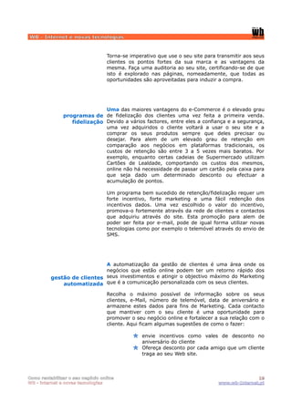 WB - Internet e novas tecnologias


                                  Torna-se imperativo que use o seu site para transmitir aos seus
                                  clientes os pontos fortes da sua marca e as vantagens da
                                  mesma. Faça uma auditoria ao seu site, certificando-se de que
                                  isto é explorado nas páginas, nomeadamente, que todas as
                                  oportunidades são aproveitadas para induzir a compra.




                              Uma das maiores vantagens do e-Commerce é o elevado grau
               programas de de fidelização dos clientes uma vez feita a primeira venda.
                  fidelização Devido a vários factores, entre eles a confiança e a segurança,
                              uma vez adquiridos o cliente voltará a usar o seu site e a
                              comprar os seus produtos sempre que deles precisar ou
                              desejar. Para alem de um elevado grau de retenção em
                              comparação aos negócios em plataformas tradicionais, os
                              custos de retenção são entre 3 a 5 vezes mais baratos. Por
                              exemplo, enquanto certas cadeias de Supermercado utilizam
                              Cartões de Lealdade, comportando os custos dos mesmos,
                              online não há necessidade de passar um cartão pela caixa para
                              que seja dado um determinado desconto ou efectuar a
                              acumulação de pontos.

                                  Um programa bem sucedido de retenção/fidelização requer um
                                  forte incentivo, forte marketing e uma fácil redenção dos
                                  incentivos dados. Uma vez escolhido o valor do incentivo,
                                  promova-o fortemente através da rede de clientes e contactos
                                  que adquiriu através do site. Esta promoção para alem de
                                  poder ser feita por e-mail, pode de igual forma utilizar novas
                                  tecnologias como por exemplo o telemóvel através do envio de
                                  SMS.




                             A automatização da gestão de clientes é uma área onde os
                             negócios que estão online podem ter um retorno rápido dos
          gestão de clientes seus investimentos e atingir o objectivo máximo do Marketing
              automatizada que é a comunicação personalizada com os seus clientes.
                                  Recolha o máximo possível de informação sobre os seus
                                  clientes, e-Mail, número de telemóvel, data de aniversário e
                                  armazene estes dados para fins de Marketing. Cada contacto
                                  que mantiver com o seu cliente é uma oportunidade para
                                  promover o seu negócio online e fortalecer a sua relação com o
                                  cliente. Aqui ficam algumas sugestões de como o fazer:

                                                envie incentivos como vales de desconto no
                                                aniversário do cliente
                                                Ofereça desconto por cada amigo que um cliente
                                                traga ao seu Web site.



Como rentabilizar o seu negócio online                                                       19
WB - internet e novas tecnologias                                             www.wb-Internet.pt
 
