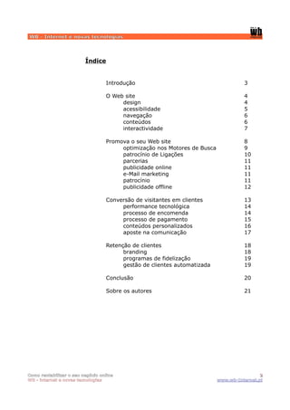 WB - Internet e novas tecnologias




                         Índice


                                  Introdução                                        3

                                  O Web site                                        4
                                       design                                       4
                                       acessibilidade                               5
                                       navegação                                    6
                                       conteúdos                                    6
                                       interactividade                              7

                                  Promova o seu Web site                            8
                                       optimização nos Motores de Busca             9
                                       patrocínio de Ligações                       10
                                       parcerias                                    11
                                       publicidade online                           11
                                       e-Mail marketing                             11
                                       patrocínio                                   11
                                       publicidade offline                          12

                                  Conversão de visitantes em clientes               13
                                       performance tecnológica                      14
                                       processo de encomenda                        14
                                       processo de pagamento                        15
                                       conteúdos personalizados                     16
                                       aposte na comunicação                        17

                                  Retenção de clientes                              18
                                        branding                                    18
                                        programas de fidelização                    19
                                        gestão de clientes automatizada             19

                                  Conclusão                                         20

                                  Sobre os autores                                  21




Como rentabilizar o seu negócio online                                                     2
WB - internet e novas tecnologias                                         www.wb-Internet.pt
 