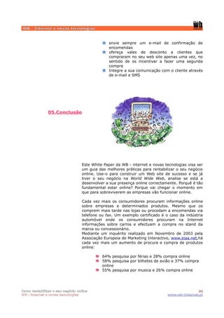 WB - Internet e novas tecnologias


                                               envie sempre um e-mail de confirmação de
                                               encomendas
                                               ofereça vales de desconto a clientes que
                                               compraram no seu web site apenas uma vez, no
                                               sentido de os incentivar a fazer uma segunda
                                               compra
                                               Integre a sua comunicação com o cliente através
                                               de e-mail e SMS




               05.Conclusão




                                  Este White Paper da WB - internet e novas tecnologias visa ser
                                  um guia das melhores práticas para rentabilizar o seu negócio
                                  online. Use-o para construir um Web site de sucesso e se já
                                  tiver o seu negócio na World Wide Web, analise se está a
                                  desenvolver a sua presença online correctamente. Porquê é tão
                                  fundamental estar online? Porque vai chegar o momento em
                                  que para sobreviverem as empresas vão funcionar online.

                                  Cada vez mais os consumidores procuram informações online
                                  sobre empresas e determinados produtos. Mesmo que os
                                  comprem mais tarde nas lojas ou procedam a encomendas via
                                  telefone ou fax. Um exemplo certificado é o caso da indústria
                                  automóvel onde os consumidores procuram na Internet
                                  informações sobre carros e efectuam a compra no stand da
                                  marca ou concessionário.
                                  Mediante um inquérito realizado em Novembro de 2003 pela
                                  Associação Europeia de Marketing Interactivo, www.eiaa.net,há
                                  cada vez mais um aumento de procura e compra de produtos
                                  online:

                                            64% pesquisa por férias e 28% compra online
                                            58% pesquisa por bilhetes de avião e 37% compra
                                            online
                                            55% pesquisa por musica e 26% compra online




Como rentabilizar o seu negócio online                                                      20
WB - internet e novas tecnologias                                            www.wb-Internet.pt
 