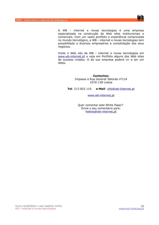 WB - Internet e novas tecnologias


                                  A WB - internet e novas tecnologias é uma empresa
                                  especializada na construção de Web sites institucionais e
                                  comerciais. Com um vasto portfolio e experiência comprovada
                                  no mundo tecnológico, a WB - internet e novas tecnologias tem
                                  possibilitado a diversos empresários a consolidação dos seus
                                  negócios.

                                  Visite o Web site da WB - internet e novas tecnologias em
                                  www.wb-internet.pt e veja em Portfolio alguns dos Web sites
                                  de sucesso criados. O da sua empresa poderá vir a ser um
                                  deles.



                                                         Contactos:
                                             Impasse à Rua General Taborda nº11A
                                                       1070-138 Lisboa

                                         Tel: 213 822 110   e-Mail: info@wb-Internet.pt

                                                      www.wb-internet.pt


                                                Quer comentar este White Paper?
                                                  Envie o seu comentário para:
                                                     helena@wb-internet.pt




Como rentabilizar o seu negócio online                                                      22
WB - internet e novas tecnologias                                            www.wb-Internet.pt
 