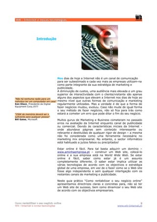 WB - Internet e novas tecnologias




                   Introdução




                                     Nos dias de hoje a Internet não é um canal de comunicação
                                     para ser subestimado e cada vez mais as empresas utilizam-na
                                     como parte integrante da sua estratégia de marketing e
                                     publicidade.
                                     A diminuição de custos, uma audiência mais elevada e um grau
                                     superior de interactividade com o cliente/visitante são apenas
“Não há nenhuma razão para um
                                     alguns dos aspectos que elevam a Internet nos dias de hoje ao
individuo ter um computador em casa” mesmo nível que outras formas de comunicação e marketing
Ken Olson, Presidente da Digital     regularmente utilizadas. Mas a verdade é de que a forma de
Equipment Corp,1977                  fazer negócios mudou, evoluiu. Caso não mude de igual forma
                                     o seu método de fazer negócios, não só fica para trás como
“256K de memória deverá ser o        estará a cometer um erro que pode ditar o fim do seu negócio.
suficiente para qualquer pessoa”
Bill Gates, Microsoft              Muitos gurus de Marketing e Business cometeram no passado
                                   erros na avaliação da Internet enquanto canal de publicidade
                                   ou comercial. Devido às características iniciais da Internet -
                                   onde abundava páginas sem conteúdo interessante ou
                                   relevante e destituídas de qualquer rigor de design – a mesma
                                   não foi considerada como uma ferramenta necessária no
                                   marketing mix empresarial. No entanto, o sector informático
                                   está habituado a juízos falsos ou precipitados!

                                   Estar online é fácil. Para tal basta adquirir um domínio –
                                   www.aminhaempresa.pt – construir um Web site, colocá-lo
                                   online e a sua empresa está na World Wide Web. Se estar
                                   online é fácil, saber como estar já é um assunto
                                   completamente diferente. O saber estar implica utilizar as
                                   várias tecnologias de acordo com os objectivos e estratégia
                                   global de uma empresa, em vez de o fazer como se o Web site
                                   fosse algo independente e sem qualquer interligação com os
                                   restantes canais de marketing e publicidade.

                                   Neste guia prático “Como rentabilizar o seu negócio online”
                                   apresentamos directrizes claras e concretas para, não só ter
                                   um Web site de sucesso, bem como dinamizar o seu Web site
                                   de acordo com os objectivos empresariais.



Como rentabilizar o seu negócio online                                                          3
WB - internet e novas tecnologias                                              www.wb-Internet.pt
 