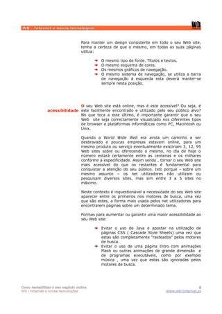 WB - Internet e novas tecnologias


                                  Para manter um design consistente em todo o seu Web site,
                                  tenha a certeza de que o mesmo, em todas as suas páginas
                                  utiliza:

                                            O mesmo tipo de fonte. Títulos e textos.
                                            O mesmo esquema de cores.
                                            Os mesmos gráficos de navegação.
                                            O mesmo sistema de navegação, se utiliza a barra
                                            de navegação à esquerda esta deverá manter-se
                                            sempre nesta posição.




                              O seu Web site está online, mas é este acessível? Ou seja, é
               acessibilidade este facilmente encontrado e utilizado pelo seu público alvo?
                              No que toca a este último, é importante garantir que o seu
                              Web site seja correctamente visualizado nos diferentes tipos
                              de browser e plataformas informáticas como PC, Macintosh ou
                              Unix.

                                  Quando a World Wide Web era ainda um caminho a ser
                                  desbravado e poucas empresas estavam online, para um
                                  mesmo produto ou serviço eventualmente existiriam 3, 12, 95
                                  Web sites sobre ou oferecendo o mesmo, no dia de hoje o
                                  número estará certamente entre as centenas e os milhares
                                  conforme a especificidade. Assim sendo , tornar o seu Web site
                                  mais acessível do que os restantes é fundamental para
                                  conquistar a atenção do seu público. Isto porque - sobre um
                                  mesmo assunto – os net utilizadores não utilizam ou
                                  pesquisam diversos sites, mas sim entre 3 a 5 sites no
                                  máximo.

                                  Neste contexto é inquestionável a necessidade do seu Web site
                                  aparecer entre os primeiros nos motores de busca, uma vez
                                  que são estes, a forma mais usada pelos net utilizadores para
                                  encontrarem páginas sobre um determinado tema.

                                  Formas para aumentar ou garantir uma maior acessibilidade ao
                                  seu Web site:

                                            Evitar o uso de Java e apostar na utilização de
                                            páginas CSS ( Cascade Style Sheets) uma vez que
                                            estas são completamente “rasteados” pelos motores
                                            de busca.
                                            Evitar o uso de uma página Intro com animações
                                            Flash ou outras animações de grande dimensão e
                                            de programas executáveis, como por exemplo
                                            música , uma vez que estas são ignoradas pelos
                                            motores de busca.




Como rentabilizar o seu negócio online                                                        5
WB - internet e novas tecnologias                                            www.wb-Internet.pt
 
