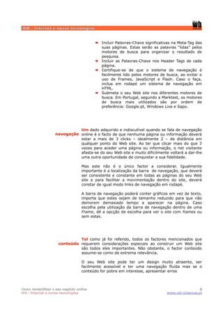 WB - Internet e novas tecnologias


                                            Incluir Palavras-Chave significativas na Meta-Tag das
                                            suas páginas. Estas serão as palavras “lidas” pelos
                                            motores de busca para organizar o resultado de
                                            pesquisa.
                                            Incluir as Palavras-Chave nos Header Tags de cada
                                            página.
                                            Certifique-se de que o sistema de navegação é
                                            facilmente lido pelos motores de busca, ao evitar o
                                            uso de Frames, JavaScript e Flash. Caso o faça,
                                            inclua em rodapé um sistema de navegação em
                                            HTML.
                                            Submeta o seu Web site nos diferentes motores de
                                            busca. Em Portugal, segundo a Marktest, os motores
                                            de busca mais utilizados são por ordem de
                                            preferência: Google.pt, Windows Live e Sapo.




                             Um dado adquirido e indiscutível quando se fala de navegação
                   navegação online é o facto de que nenhuma página ou informação deverá
                             estar a mais de 3 clicks – idealmente 2 – de distância em
                             qualquer ponto do Web site. Ao ter que clicar mais do que 3
                             vezes para aceder uma página ou informação, o net visitante
                             afasta-se do seu Web site e muito dificilmente voltará a dar-lhe
                             uma outra oportunidade de conquistar a sua fidelidade.

                                  Mas este não é o único factor a considerar. Igualmente
                                  importante é a localização da barra de navegação, que deverá
                                  ser consistente e constante em todas as páginas do seu Web
                                  site e para facilitar a movimentação dentro do site, deverá
                                  constar de igual modo links de navegação em rodapé.

                                  A barra de navegação poderá conter gráficos em vez de texto,
                                  importa que estes sejam de tamanho reduzido para que não
                                  demorem demasiado tempo a aparecer na página. Caso
                                  escolha pela utilização da barra de navegação dentro de uma
                                  Frame, dê a opcção de escolha para ver o site com frames ou
                                  sem estas.




                              Tal como já foi referido, todos os factores mencionados que
                     conteúdo requerem considerações especiais ao construir um Web site
                              são todos eles importantes. Não obstante, o factor conteúdo
                              assume-se como de extrema relevância.

                                  O seu Web site pode ter um design muito atraente, ser
                                  facilmente acessível e ter uma navegação fluída mas se o
                                  conteúdo for pobre em interesse, apresentar erros



Como rentabilizar o seu negócio online                                                         6
WB - internet e novas tecnologias                                             www.wb-Internet.pt
 