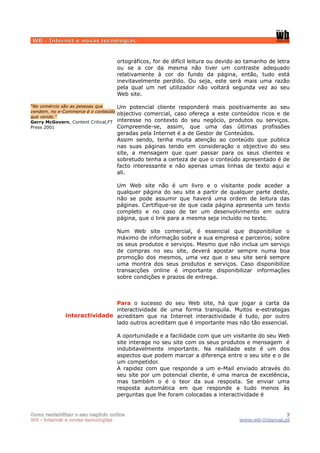 WB - Internet e novas tecnologias


                                      ortográficos, for de difícil leitura ou devido ao tamanho de letra
                                      ou se a cor da mesma não tiver um contraste adequado
                                      relativamente à cor do fundo da página, então, tudo está
                                      inevitavelmente perdido. Ou seja, este será mais uma razão
                                      pela qual um net utilizador não voltará segunda vez ao seu
                                      Web site.

“No comércio são as pessoas que       Um potencial cliente responderá mais positivamente ao seu
vendem, no e-Commerce é o conteúdo
                                      objectivo comercial, caso ofereça a este conteúdos ricos e de
que vende.”
Gerry McGovern, Content Critical,FT   interesse no contexto do seu negócio, produtos ou serviços.
Press 2001                            Compreende-se, assim, que uma das últimas profissões
                                      geradas pela Internet é a de Gestor de Conteúdos.
                                      Assim sendo, tenha muita atenção ao conteúdo que publica
                                      nas suas páginas tendo em consideração o objectivo do seu
                                      site, a mensagem que quer passar para os seus clientes e
                                      sobretudo tenha a certeza de que o conteúdo apresentado é de
                                      facto interessante e não apenas umas linhas de texto aqui e
                                      ali.

                                      Um Web site não é um livro e o visitante pode aceder a
                                      qualquer página do seu site a partir de qualquer parte deste,
                                      não se pode assumir que haverá uma ordem de leitura das
                                      páginas. Certifique-se de que cada página apresenta um texto
                                      completo e no caso de ter um desenvolvimento em outra
                                      página, que o link para a mesma seja incluído no texto.

                                      Num Web site comercial, é essencial que disponibilize o
                                      máximo de informação sobre a sua empresa e parceiros; sobre
                                      os seus produtos e serviços. Mesmo que não inclua um serviço
                                      de compras no seu site, deverá apostar sempre numa boa
                                      promoção dos mesmos, uma vez que o seu site será sempre
                                      uma montra dos seus produtos e serviços. Caso disponibilize
                                      transacções online é importante disponibilizar informações
                                      sobre condições e prazos de entrega.



                              Para o sucesso do seu Web site, há que jogar a carta da
                              interactividade de uma forma tranquila. Muitos e-estrategas
              interactividade acreditam que na Internet interactividade é tudo, por outro
                              lado outros acreditam que é importante mas não tão essencial.

                                      A oportunidade e a facilidade com que um visitante do seu Web
                                      site interage no seu site com os seus produtos e mensagem é
                                      indubitavelmente importante. Na realidade este é um dos
                                      aspectos que podem marcar a diferença entre o seu site e o de
                                      um competidor.
                                      A rapidez com que responde a um e-Mail enviado através do
                                      seu site por um potencial cliente, é uma marca de excelência,
                                      mas também o é o teor da sua resposta. Se enviar uma
                                      resposta automática em que responde a tudo menos às
                                      perguntas que lhe foram colocadas a interactividade é


Como rentabilizar o seu negócio online                                                               7
WB - internet e novas tecnologias                                                   www.wb-Internet.pt
 