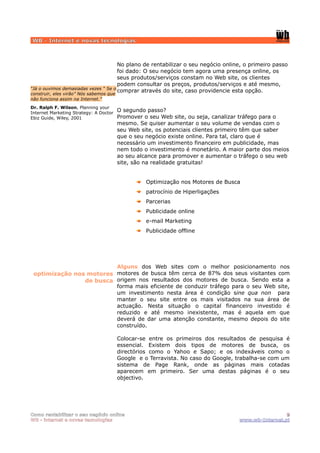 WB - Internet e novas tecnologias



                                      No plano de rentabilizar o seu negócio online, o primeiro passo
                                      foi dado: O seu negócio tem agora uma presença online, os
                                      seus produtos/serviços constam no Web site, os clientes
                                      podem consultar os preços, produtos/serviços e até mesmo,
“Já o ouvimos demasiadas vezes “ Se o
                                      comprar através do site, caso providencie esta opção.
construir, eles virão” Nós sabemos que
não funciona assim na Internet.”
Dr. Ralph F. Wilson, Planning your
Internet Marketing Strategy: A Doctor
                                         O segundo passo?
Ebiz Guide, Wiley, 2001                  Promover o seu Web site, ou seja, canalizar tráfego para o
                                         mesmo. Se quiser aumentar o seu volume de vendas com o
                                         seu Web site, os potenciais clientes primeiro têm que saber
                                         que o seu negócio existe online. Para tal, claro que é
                                         necessário um investimento financeiro em publicidade, mas
                                         nem todo o investimento é monetário. A maior parte dos meios
                                         ao seu alcance para promover e aumentar o tráfego o seu web
                                         site, são na realidade gratuitas!


                                                   Optimização nos Motores de Busca
                                                   patrocínio de Hiperligações
                                                   Parcerias
                                                   Publicidade online
                                                   e-mail Marketing
                                                   Publicidade offline




                         Alguns dos Web sites com o melhor posicionamento nos
 optimização nos motores motores de busca têm cerca de 87% dos seus visitantes com
                de busca origem nos resultados dos motores de busca. Sendo esta a
                         forma mais eficiente de conduzir tráfego para o seu Web site,
                         um investimento nesta área é condição sine qua non para
                         manter o seu site entre os mais visitados na sua área de
                         actuação. Nesta situação o capital financeiro investido é
                         reduzido e até mesmo inexistente, mas é aquela em que
                         deverá de dar uma atenção constante, mesmo depois do site
                         construído.

                                         Colocar-se entre os primeiros dos resultados de pesquisa é
                                         essencial. Existem dois tipos de motores de busca, os
                                         directórios como o Yahoo e Sapo; e os indexáveis como o
                                         Google e o Terravista. No caso do Google, trabalha-se com um
                                         sistema de Page Rank, onde as páginas mais cotadas
                                         aparecem em primeiro. Ser uma destas páginas é o seu
                                         objectivo.




Como rentabilizar o seu negócio online                                                              9
WB - internet e novas tecnologias                                                  www.wb-Internet.pt
 