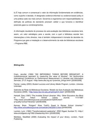 b) É hoje comum e consensual o valor da informação fundamentada em evidências,
como suporte à decisão. A designada evidence-informed ou evidence-based policy é
uma prática cada vez mais comum. Governos e organismos com responsabilidades na
definição de políticas de standards precisam validar o que funciona e identificar
possíveis gaps ou constrangimentos.


A informação resultante do processo de auto-avaliação das bibliotecas escolares terá,
assim, um valor estratégico para a escola, com a qual a biblioteca escolar tem
intersecções e links directos, mas é também indispensável à tomada de decisões do
Programa que gere a instalação e o desenvolvimento da rede de bibliotecas escolares
– Programa RBE.




Bibliografia:




Cram, Jennifer (1999) “SIX IMPOSSIBLE THINGS BEFORE BREAKFAST: A
multidimensional approach to measuring the value of libraries”. 3rd Northumbria
International Conference on Performance Measurement in Libraries and Information
Services, 27-31 August. <http://www.alia.org.au/~jcram/six_things.html> [20/08/2008]

Farmer, Lesley (2003) Student success and Library Media Program, London, Libraries
Unlimited.

Gabinete da Rede de Bibliotecas Escolares. Modelo de Auto-Avaliação das Bibliotecas
Escolares (2008). <http://www.rbe.min-edu.pt/np4/np4/31.html> [20/08/2008]

Hartzell, Gary (1997) “The Invisible School Librarian: Why Other Educators Are Blind
to        Your      Value”.        School       Library     Journal,      11/1/1997
<http://www.schoollibraryjournal.com/article/CA152978.html?
q=quality+school+libraries> [20/08/2008]

Kenney, Brian. "Rutgers" Ross Todd"s Quest to Renew School Libraries."
http://www.schoollibraryjournal.com/article/CA6320013.html [20/08/2008]

Lyonton, Lynn (1992) “Transformational Leadership”. ERIC Digest, Number 72. <http://
www.ericdigests.org/1992-2/leadership.htm> [20/08/2008]

Markless, Steatfield (2006) Evaluating the Impact of your library, London, Facet
Publishing.
 