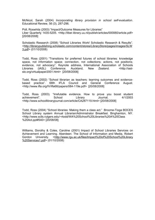 McNicol, Sarah (2004) Incorporating library provision in school self-evaluation.
Educational Review, 56 (3), 287-296.

Poll, Roswhita (2003) “Impact/Outcome Measures for Libraries”
Liber Quarterly 1435-5205. <http://liber.library.uu.nl/publish/articles/000060/article.pdf>
[20/08/2008]

Scholastic Research (2008) “School Libraries Work! Scholastic Research & Results”.
<http://librarypublishing.scholastic.com/content/stores/LibraryStore/pages/images/SLW
3.pdf> (01/10/2008)


Todd, Ross (2001) “Transitions for preferred futures of school libraries: knowledge
space, not information space; connection, not collections; actions, not positions;
evidence, not advocacy”. Keynote address, International Association of Schools
Libraries     (IASL)   Conference.    Auckland,  New     Zealand.         <http://iasl-
slo.org/virtualpaper2001.html> [20/08/2008]

Todd, Ross (2002) “School librarian as teachers: learning outcomes and evidence-
based practice”. 68th IFLA Council and General Conference August.
<http://www.ifla.org/IV/ifla68/papers/084-119e.pdf> [20/08/2008]

Todd, Ross (2003). “Irrefutable evidence. How to prove you boost student
achievement”.            School            Library        Journal,       4/1/2003
<http://www.schoollibraryjournal.com/article/CA287119.html> [20/08/2008]


Todd, Ross (2004) “School libraries: Making them a class act.” Broome-Tioga BOCES
School Library system Annual Librarian/Administrator Breakfast. Binghamton, NY.
<http://www.scils.rutgers.edu/~rtodd/WA%20School%20Libraries%20A%20Class
%20Act.ppt#540> [20/08/08]


Williams, Dorothy & Coles, Caroline (2001) Impact of School Libraries Services on
Achievement and Learning. Aberdeen: The School of Information and Media, Robert
Gordon University. <http://www.rgu.ac.uk/files/Impact%20of%20School%20Library
%20Services1.pdf> (01/10/2008)
 