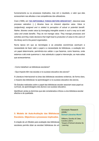 funcionamento ou os processos implicados, mas sim o resultado, o valor que eles
acrescentam nas atitudes e nas competências dos utilizadores.

Cram (1999), em “SIX IMPOSSIBLE THINGS BEFORE BREAKFAST”, descreve esse
processo valorativo: […] libraries have no inherent objective value. Value is
(subjectively) assigned and is related to perception of actual or potential benefit.
Rather, libraries create value by leveraging intangible assets in such a way as to add
value and create benefits. They do not manage value. They manage processes and
activities and they make decisions that might lead to production of value to the users of
the library and to the parent organization.

Numa época em que as tecnologias e as pressões económicas acentuam a
necessidade de fazer valer o papel e a necessidade de bibliotecas, a avaliação tem
um papel determinante, permitindo-nos validar o que fazemos, como fazemos, onde
estamos e até onde queremos ir, mas sobretudo o papel e intervenção, as mais-valias
que acrescentamos.




- Como trabalham as bibliotecas escolares?

- Que impacto têm nas escolas e no sucesso educativo dos alunos?

A Literatura Internacional na área das bibliotecas escolares evidencia, de forma clara,
o impacto das bibliotecas na aprendizagem e no sucesso educativo dos alunos.

Os Estudos realizados sobre o papel das bibliotecas escolar associam esse papel ao
currículo, às aprendizagens dos alunos e ao sucesso educativo.

Identificam ainda os domínios que são considerados críticos a uma biblioteca escolar
efectiva e de qualidade.




                                                           Scholastic Research
                                                           (2008) “
5. Modelo de Auto-Avaliação das Bibliotecas
                                                           School Libraries Work!”
Escolares. Objectivos e processos implicados.
                                                           Williams, Dorothy & Coles,
                                                           Caroline (2001)
A criação de um Modelo para avaliação das bibliotecas
                                                           “Impact of School Libraries Services on Achieveme
escolares permite dotar as escolas/ bibliotecas de um       Learning
 