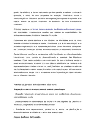quadro de referência e de um instrumento que lhes permite a melhoria contínua da
qualidade, a busca de uma perspectiva de inovação. Pretende-se induzir a
transformação das bibliotecas escolares em organizações capazes de aprender e de
crescer através da recolha sistemática de evidências de uma auto-avaliação
sistemática.

O Modelo baseia-se no Modelo de Auto-Avaliação das Bibliotecas Escolares Inglesas,
com adaptações, nomeadamente àquelas que reportam às especificidades das
bibliotecas escolares e do sistema de ensino Português.

Organiza-se em quatro domínios e num conjunto de indicadores sobre os quais
assenta o trabalho da biblioteca escolar. Procurou-se que a sua estruturação e os
processos implicados na sua implementação fossem clara e facilmente perceptíveis
por Conselhos Executivos e escolas, assumindo-se como um instrumento de melhoria.

Os domínios que compõem a sua estrutura estão identificados em diferentes estudos
internacionais como cruciais ao desenvolvimento e qualidade das bibliotecas
escolares. Existe nestes estudos o reconhecimento de que a biblioteca escolar é
usada enquanto espaço equipado com um conjunto significativo de recursos e de
equipamentos (as condições externas, as condições físicas e a qualidade da colecção
são fundamentais) e como espaço formativo e de aprendizagem, intrinsecamente
relacionado com a escola, com o processo de ensino/ aprendizagem, com a leitura e
com as diferentes Literacias.




Podemos agrupar estes domínios em três áreas chave:

Integração na escola e no processo de ensino/ aprendizagem

- Integração institucional e programática, de acordo com os objectivos educacionais e
programáticos da escola;

- Desenvolvimento de competências de leitura e de um programa de Literacia da
Informação, integrado no desenvolvimento curricular;

- Articulação com departamentos, professores e alunos na planificação e
desenvolvimento de actividades educativas e de aprendizagem;

Acesso. Qualidade da Colecção.
 