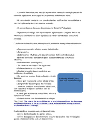 2.Jornadas formativas para a equipa e para outros na escola. Definição precisa de
conceitos e processos. Realização de um processo de formação/ acção.

   3.A comunicação constante com o órgão directivo, justificando a necessidade e o
valor da implementação do processo de avaliação.

   4.A apresentação e discussão do processo no Conselho Pedagógico.

   5.Aproximação/ diálogo com departamentos e professores. Criação e difusão de
informação/ calendarização sobre o processo e sobre o contributo de cada um no
processo.

O professor bibliotecário deve, neste processo, evidenciar as seguintes competências:


   a.Ser um comunicador efectivo no seio da instituição;
   b.Ser proactivo;
   c.Saber exercer influência junto de professores e do Conselho Executivo;
   d.Ser útil, relevante e considerado pelos outros membros da comunidade
educativa;
   e.Ser observador e investigativo;
   f.Ser capaz de ver o todo - “the big picture”;
   g.Saber estabelecer prioridades;
   h.Realizar uma abordagem construtiva aos
problemas e à realidade;
   i.Ser gestor de serviços de aprendizagem no seio
da escola;                                                 Eisenberg e Miller (2002)
   j.Saber gerir recursos no sentido lato do termo;        “This Man Wants to Change Your Job”
   k.Ser promotor dos serviços e dos recursos;
   l. Ser tutor, professor e um avaliador de recursos,
com o objectivo de apoiar e contribuir para as
aprendizagens;
    m.Saber gerir e avaliar de acordo com a missão e
objectivos da escola.
   n.Saber trabalhar com departamentos e colegas.
Tilke (1999) “The role of the school librarian in providing conditions for discovery
and personal growth in the school library. How will the school library fulfill this
purpose in the next century?”


A optimização do processo pode, ainda ser atingida:
   •Através da identificação dos pontos críticos.
   •Através da capacidade de determinar o conjunto de relações e de intercepções
que se estabelecem entre cada um dos domínios.
 