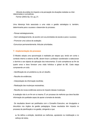 •Através da análise do impacto e da percepção de situações isoladas ou inter-
relacionadas e cumulativas.
   Farmer (2003) Op. Cit. pg. 21.



Uma liderança forte associada a uma visão e gestão estratégica é, também,
determinante para o sucesso o desenrolar do processo:


- Pensar estrategicamente;

- Gerir estrategicamente, de acordo com as prioridades da escola e para o sucesso;

- Promover uma cultura de avaliação;

-Comunicar permanentemente. Articular prioridades.


7 - Implementação do processo

O Modelo adopta uma aproximação à realidade por etapas que, tendo em conta o
contexto interno e externo da BE, devem levar o professor coordenador a seleccionar
o domínio a ser objecto de aplicação dos instrumentos. O ciclo completa-se ao fim de
quatro anos e deve fornecer uma visão holística e global da BE. Cada etapa
compreende um ciclo:

- Identificação de um problema ou de um desafio;

- Recolha de evidências;

- Interpretação da informação recolhida;

- Realização das mudanças necessárias;

- Recolha de novas evidências acerca do impacto dessas mudanças.

A avaliação não é um fim em si mesma. É um processo de melhoria que deve facultar
informação de qualidade capaz de apoiar a tomada de decisão.


 Os resultados devem ser partilhados com o Conselho Executivo, ser divulgados e
discutidos nos órgãos de gestão pedagógica. Esses resultados têm impacto no
processo de planificação e na gestão, obrigando a que:


  a. Se defina a ambição, decidindo as melhorias, apostando na mobilização e no
  esforço de todos;
 