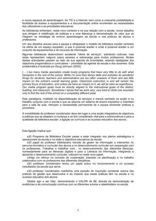 e novos espaços de aprendizagem. As TIC e a Internet, bem como a crescente portabilidade e
facilidade de acesso a equipamentos e a documentação online re-orientam as necessidades
dos utilizadores e as prioridades educativas.
As bibliotecas enfrentam, neste novo contexto e na sua relação com a escola, novos desafios
que obrigam à redefinição de práticas e a uma liderança e demonstração de valor que as
integrem na estratégia de ensino/ aprendizagem da escola e nas práticas de alunos e
professores.
Um dos desafios actuais para a equipa é ultrapassar o modelo de biblioteca escolar centrado
na oferta de um espaço equipado, a que é possível aceder e onde é possível aceder a um
conjunto de equipamentos e de recursos de informação.
Algumas bibliotecas desenvolvem excelente “oferta de serviços”, sobretudo culturais, mas
estas representam nalguns casos excesso e sobrecarga para muitos professores. Muitas
destas actividades passam ao lado da sua agenda de prioridades, estando desligadas dos
objectivos programáticos e curriculares – prioridade da agenda da escola e dos docentes. Esta
problemática é ilustrada por Doug Johnson (2002):

[… ] too many media specialists create lovely programs that have very little to do with what
transpires in the rest of the school. While I’m sure their library skills and activities do wonderful
things for students, teachers and administrators are too often unaware of them and see little
impact on the school’s overall learning goals. Classroom instruction is and will remain the
primary focus of education, and unless we have an impact on it, we will be seen as superfluous.
Our media program goals must be directly aligned to the instructional goals of the district,
building, and classroom. Sometimes I sense that we work very, very hard to climb one mountain
only to find the rest of the school on a completely different peak.

Este paradigma, moldado na disponibilização de serviços e menos centrado na acção e no
trabalho conjunto com a escola a que se associa um sistema de ensino expositivo e orientado
para a sala de aula, reforçam a necessidade permanente de a equipa reorientar práticas e
processos.

A invisibilidade do professor coordenador deve dar lugar a uma acção integradora de objectivos
e práticas que se adaptem à mudança e ao link considerado vital para a sobrevivência e para a
qualidade da biblioteca escolar: a ligação ao currículo e ao sucesso educativo dos alunos.



Esta ligação implica que:

    a)O Programa da Biblioteca Escolar passe a estar integrado nos planos estratégicos e
operacionais da escola e na visão e objectivos educativos da escola.
    b)O papel do professor bibliotecário transite de gestor da informação a interventor no
percurso formativo e curricular dos alunos e no desenvolvimento curricular em cooperação com
os professores. Trabalhar e trabalhar com... no desenvolvimento das diferentes literacias,
nomeadamente para as literacias digitais e para a Literacia da Informação, integrando e
apoiando o desenvolvimento curricular, colocam-no neste novo papel.
    c)Haja um reforço no conceito de cooperação, baseado na planificação e no trabalho
colaborativo com os professores das diferentes disciplinas.
    d)O professor coordenador tenha um papel activo no funcionamento e no sucesso
(resultados) da escola que serve.
    e)O professor coordenador mantenha uma posição de inquirição constante acerca das
práticas de gestão que desenvolve e do impacto que essas práticas têm na escola e no
sucesso educativo dos alunos.
    f)Saiba agir e ser líder, demonstrando o VALOR da BE através da demonstração de
evidências e da comunicação contínua com os diferentes actores e stakeholders na escola.




                                                  2
 
