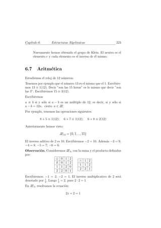 Cap´ıtulo 6. Estructuras Algebraicas 223
Nuevamente hemos obtenido el grupo de Klein. El neutro es el
elemento e y cada elemento es el inverso de ´el mismo.
6.7 Aritm´etica
Estudiemos el reloj de 12 n´umeros.
Tenemos por ejemplo que el n´umero 13 es el mismo que el 1. Escribire-
mos 13 ≡ 1(12). Decir ”son las 15 horas” es lo mismo que decir ”son
las 3”. Escribiremos 15 ≡ 3(12).
Escribiremos
a ≡ b si y s´olo si a − b es un m´ultiplo de 12, es decir, si y s´olo si
a − b = 12n, cierto n ∈ ZZ
Por ejemplo, tenemos las operaciones siguientes:
8 + 5 ≡ 1(12); 6 + 7 ≡ 1(12); 6 + 8 ≡ 2(12)
Anteriormente hemos visto:
ZZ12 = {0, 1, ..., 11}
El inverso aditivo de 2 es 10. Escribiremos −2 = 10. Adem´as −3 = 9,
−4 = 8; −5 = 7; −6 = 6.
Observaci´on. Consideremos ZZ3, con la suma y el producto deﬁnidos
por:
⊕ 0 1 2
0 0 1 2
1 1 2 0
2 2 0 1
⊙ 1 2
1 1 2
2 2 1
Escribiremos: −1 = 2; −2 = 1. El inverso multiplicativo de 2 ser´a
denotado por 1
2
. Luego 1
2
= 2, pues 2 · 2 = 1
En ZZ3, resolvamos la ecuaci´on:
2x + 2 = 1
 
