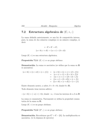 232 Alcalde - Burgue˜no Algebra
7.2 Estructura algebraica de (C, +, ·)
La suma deﬁnida anteriormente, es una ley de composici´on interna,
pues, la suma de dos n´umeros complejos es un n´umero complejo, es
decir
+ : C × C → C;
(a + bi, c + di) → (a + c) + (b + d)i
Luego (C, +) es una estructura algebraica.
Proposici´on 7.2.1 (C, +) es un grupo abeliano.
Demostraci´on. La suma es asociativa (se utiliza que la suma en IR
es asociativa)
(a + bi) + ((c + di) + (e + fi)) = (a + bi) + ((c + e) + (d + f)i)
= (a + (c + e)) + (b + (d + f))i
= ((a + c) + e) + ((b + d) + f)i
= ((a + c) + (b + d)i) + (e + fi)
= ((a + bi) + (c + di)) + (e + fi)
Existe elemento neutro, a saber, 0 = 0 + 0i; donde 0 ∈ IR.
Todo elemento tiene inverso aditivo:
−(a + bi) = (−a) + (−b)i; donde −a, −b son los inversos de a, b en IR
La suma es conmutativa. Nuevamente se utiliza la propiedad conmu-
tativa de la suma en IR.
Luego (C, +) es un grupo abeliano.
Proposici´on 7.2.2 (C∗
, ·) es un grupo abeliano.
Demostraci´on. Recordemos que C∗
= C − {0}. La multiplicaci´on es
asociativa. (te lo dejamos de ejercicio)
 