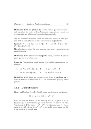 Cap´ıtulo 1. L´ogica y Teor´ıa de conjuntos 39
Deﬁnici´on 1.9.3 Un predicado es una oraci´on que contiene una o
m´as variables, las cuales se transforman en proposiciones cuando son
reemplazadas por objetos del conjunto A considerado.
Nota Cuando un conjunto tiene una cantidad inﬁnita o una gran
cantidad de elementos es descrito con el uso de un predicado.
Ejemplo. A = {x ∈ IR; x = y2
+ z2
}; B = {n ∈ ZZ; −1 ≤ n < 50};
C = {a ∈ Z; a2
> 1}
Nota Ser´a conveniente dar una notaci´on para aquel conjunto que no
tiene elementos.
Deﬁnici´on 1.9.4 Llamaremos conjunto vac´ıo, denotado ∅, al con-
junto que no tiene elementos.
Ejemplo. Este conjunto puede ser descrito de diferentes maneras, por
ejemplo:
1. {n ∈ N; n + 2 = 0} = ∅; 3. {r ∈ Q; r =
√
2} = ∅
2. {n ∈ ZZ; 2n = 1} = ∅; 4. {x ∈ IR; x2
= −1} = ∅
Deﬁnici´on 1.9.5 Dado un conjunto A se deﬁne el cardinal de A
como el n´umero de elementos de A. Lo denotaremos por |A| o bien
por #A.
1.9.1 Cuantiﬁcadores
Observaci´on. Sea U = ZZ. Consideremos los siguientes predicados:
(i) x = y + z; (ii) x = y2
+ z2
Cada vez que nos damos x ∈ ZZ, existe y, z ∈ ZZ tal que x = y + z.
Sin embargo no es verdadero que ”cada vez que nos damos x ∈ ZZ”,
”exista y, z ∈ ZZ tal que x = y2
+ z2
”. Por ejemplo, para x = 6, no
existe y, z ∈ ZZ tal que 6 = y2
+ z2
, es decir el 6 no se puede escribir
como suma de dos cuadrados.
 