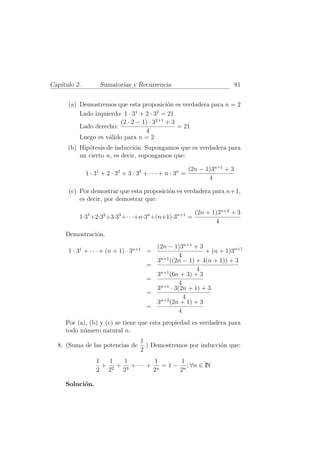 Cap´ıtulo 2. Sumatorias y Recurrencia 81
(a) Demostremos que esta proposici´on es verdadera para n = 2
Lado izquierdo: 1 · 31
+ 2 · 32
= 21
Lado derecho:
(2 · 2 − 1) · 32+1
+ 3
4
= 21
Luego es v´alido para n = 2
(b) Hip´otesis de inducci´on. Supongamos que es verdadera para
un cierto n, es decir, supongamos que:
1 · 31
+ 2 · 32
+ 3 · 33
+ · · · + n · 3n
=
(2n − 1)3n+1
+ 3
4
(c) Por demostrar que esta proposici´on es verdadera para n+1,
es decir, por demostrar que:
1·31
+2·32
+3·33
+· · ·+n·3n
+(n+1)·3n+1
=
(2n + 1)3n+2
+ 3
4
Demostraci´on.
1 · 31
+ · · · + (n + 1) · 3n+1
=
(2n − 1)3n+1
+ 3
4
+ (n + 1)3n+1
=
3n+1
((2n − 1) + 4(n + 1)) + 3
4
=
3n+1
(6n + 3) + 3
4
=
3n+1
· 3(2n + 1) + 3
4
=
3n+2
(2n + 1) + 3
4
Por (a), (b) y (c) se tiene que esta propiedad es verdadera para
todo n´umero natural n.
8. (Suma de las potencias de
1
2
.) Demostremos por inducci´on que:
1
2
+
1
22
+
1
23
+ · · · +
1
2n
= 1 −
1
2n
; ∀n ∈ IN
Soluci´on.
 