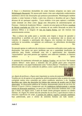 A força e o dinamismo desmedidos do corpo humano atingiram seu ápice com
Michelangelo Buonarotti. Ele passou pelo menos vinte anos adquirindo conhecimentos
anatômicos através das dissecações que praticava pessoalmente. Michelangelo também
estudou o corpo humano a fundo, e para isso, dissecou e desenhou até que a figura
deixasse de ter quaisquer segredos . Usava modelos vivos para capturar a realidade,
sendo retratado em obras como: David uma obra-prima de anatomia(exposto em
Florença – Galeria da Academia); Móises – exposto em uma igreja em Roma a escultura
de Moisés concluída em 1516, traz a estrutura de um ombro dissecado na perna do
patriarca bíblico e as imagens do teto da Capela Sistina, que são imensas mas
anatomicamente corretas.

 Mas a ciência não podia parar e, movidos pelo ímpeto e desejo de aprender e
desmistificar o proibido em prol da ciência, os anatomistas não se davam por
vencidos .E, enquanto a autorização não chegava, eles insistiam em dissecar os
cadáveres às escondidas, normalmente em calabouços ou subterrâneos devidamente
escolhidos                   para                   este                   fim.

No passado apenas os cadáveres de criminosos e assassinos enforcados eram usados nas
dissecações. Isto gerou um grave problema que era a quantidade insuficiente de
cadáveres para estudo, resultando com isto o aparecimento dos chamados
“ressucitadores” que eram pessoas que supriam, com cadáveres roubados, os famosos
médicos               e              anatomistas              da              época.

A anatomia foi totalmente reformada por Andreas Vesalius, em seu livro “De humani
corporis fabrica”. nesta época a anatomia deu um grande passo para conquistar
definitivamente o seu papel fundamental como “Ciência Básica”. Finalmente o cadáver
desconhecido não só seria conhecido do público, como a partir dessa época passaria a




ser, depois do professor, a figura mais importante no ensino da anatomia.
Vesalius em vez de apoiar-se em aparências, preferiu pesquisar todas as partes do corpo,
corrigindo muitos erros cometidos por outros estudiosos anteriores a ele. Vesalius
descobriu que várias das descrições de Galeno não estavam de acordo com os fatos
observados. As dissecações públicas de Vesalius, demonstradas através de seu livro De
Humani Corporis Fabrica comprovam que ele estabeleceu definitivamente o método
correto de dissecação anatômica. As poses dos corpos dissecados lembram mais a vida
que a morte, em alguns casos, o pano de fundo retrata paisagens naturais ou cidades
italianas. Já a figura 30, retrata uma das pranchas de seu livro, a qual descreve todos os
músculos superficiais do corpo. A postura do cadáver, sugeriu a posição anatômica,
hoje padronizada, para o ensino de anatomia humana em todo mundo .



Aula 2
 