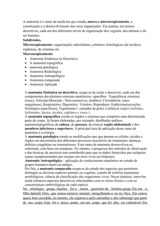 A anatomia é o ramo da medicina que estuda, macro e microscopicamente, a
constituição e o desenvolvimento dos seres organizados. Ela analisa, em termos
descritivos, cada um dos diferentes níveis de organização dos vegetais, dos animais e do
ser humano.
Subdivisões.
Microscopicamente: organizações subcelulares, celulares, histológicas (de tecidos),
orgânicas, de sistemas etc.
Macroscopicamente
 • Anatomia Sistêmica ou Descritiva
 • A anatomia topográfica
 • anatomia patológica
 • Anatomia Radiológica
 • Anatomia Antropológica
 • Anatomia comparada
 • Anatomia Aplicada

  A anatomia Sistêmica ou descritiva, ocupa-se de isolar e descrever, cada um dos
  componentes dos distintos sistemas anatômicos: aparelhos Esquelético( estrutura
  óssea); Articular;Muscular ; Nervoso(nervos, tendões); Circulatório( vasos
  sanguíneos), Respiratório; Digestório; Urinário; Reprodutor; Endócrino(secreções
  fisiológica especificas); Tegumentar ( camadas da pele); Linfático( órgãos linfóides,
  linfonodos, ductos, tecidos, capilares e vasos )
  A anatomia topográfica estuda os órgãos e sistemas que compõem uma determinada
  parte do corpo. Já foram elaboradas, por exemplo, detalhadas análises
  anatomotopográficas da cabeça, do pescoço, da tronco( região abdominal) e dos
  membros inferiores e superiores. A principal área de aplicação desse ramo da
  anatomia é a cirurgia.
  A anatomia patológica estuda as modificações por que passam as células, tecidos e
  órgãos em decorrência dos diferentes processos suscetíveis de tratamento: doenças,
  defeitos congênitos ou traumatismos. Esse ramo da anatomia desenvolveu-se,
  sobretudo, com base em autópsias. No entanto, o progresso dos métodos de observação
  e das técnicas de anestesia tem contribuído para que os dados fornecidos por autópsias
  sejam complementados por exames em seres vivos (as biópsias).
  Anatomia Antropológica – aplicação do conhecimento anatômico no estudo de
  grupos humanos atuais ou antigos.
  Por fim, a anatomia comparada ocupa-se do estudo dos aspectos que permitem
  distinguir as diversas espécies animais ou vegetais, a partir de critérios puramente
  morfológicos. ciência da classificação dos organismos vivos. Nesse domínio, intervêm
  ainda inúmeros aspectos descritivos relacionados com os restos fósseis e com as
  características embriológicas de cada espécie.
Na mitologia grega, Aquiles foi o maior guerreiro da história grega. Ele era o
filho daninfa Tétis, que tentou torná-lo imortal, mergulhando-o no rio Styx. Ela estava
quase bem sucedida, no entanto, ela segurou-o pelo calcanhar e não submergir que parte
de seu corpo. Este foi o único ponto em seu corpo que foi dito ser vulnerável. Ele
 