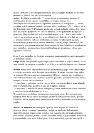 Idade. Verificam-se modificações anatômicas com o progredir da idade, nos diversos
períodos ou fases da vida intra e extra-uterina.
As fases de vida intra-uterina são: (1) ovo ou germe, primeiras duas semanas; (2)
embrião, até o fim do segundo mês; (3) feto, do terceiro ao nono mês.
Na vida pós-natal ou extra-uterina os períodos principais são os seguintes: (1) recém-
nascido e período neonatal, primeira quinzena após o nascimento; (2) 1ª infância, até o
fim do primeiro ano; (3) 2ª infancia, que inclui a segunda infância, entre os dois e cinco
anos e a pequena puberdade, dos seis aos dez anos; (4) pré-puberdade, dos dez anos à
puberdade; (5) puberdade (início de maturidade sexual), dos 12 aos 14 anos, muito
variável nos seus limites e nos dois sexos; (6) pós-puberdade, da puberdade até cerca de
21 anos nas mulheres e 25 anos nos homens, passando por adolescente e jovem,
sucessivamente; (7) virilidade, em que o indivíduo é adulto, atinge a maturidade, que
perdura até a menopausa (castração fisiológica natural), aproximadamente aos cinqüenta
anos na mulher e aos sessenta no homem; (8) velhice, até ao redor dos oitenta anos,
seguido de senilidade.

Sexo. O sexo masculino e o feminino apresentam caracteres próprios, correspondentes
ao dimorfismo sexual.
Grupo étnico. Compreende os grandes grupos raciais -- branco, negro e amarelo -- e os
seus graus de mestiçagem, responsáveis por diferenças morfológicas externas e internas.

Biótipo. Refere-se ao tipo constitucional que existe em cada grupo racial. Há dois tipos
extremos e um médio, além dos tipos intermediários. Nos tipos extremos é que melhor
se notam as diferenças, quer nos caracteres morfológicos externos, quer nos internos,
derivando das mesmas uma construção corpórea qualitativa e quantitativamente diversa.
Os tipos extremos são denominados:
 (1) longilíneo -- indivíduos esguios, magros, altos, com pescoço longo, tórax achatado
anteroposteriormente e membros longos em relação ao tronco;
 (2) brevilíneo -- atarracados, baixos, com pescoço curto, tórax tendendo para cilíndrico
e membros curtos relativamente ao tronco.
O normolíneo ou mediolíneo tem caracteres intermediários aos dois tipos extremos
(éctipos). Além desses fatores de variação, existem as variações individuais, que vêm
dificultar a aplicação prática dos conhecimentos anatômicos oriundos de uma descrição
padrão.

Normal em anatomia. De modo geral significa, sadio, hígido. No entanto, em
anatomia, há que considerar os conceitos estatístico e idealístico. Pelo conceito
idealístico, entende-se por normal o melhor para o desempenho da função, enquanto,
pelo conceito estatístico, normal é o mais freqüente, ou seja, o que ocorre na maioria dos
casos estudados e que serve de base para a descrição anatômica padrão. Isso significa
 