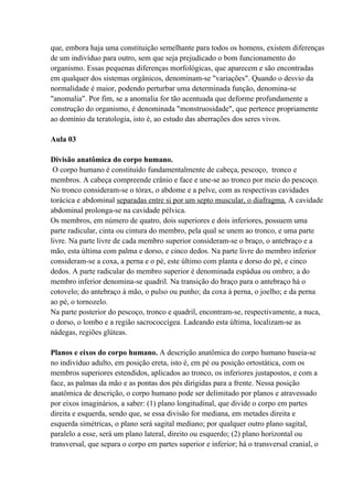que, embora haja uma constituição semelhante para todos os homens, existem diferenças
de um indivíduo para outro, sem que seja prejudicado o bom funcionamento do
organismo. Essas pequenas diferenças morfológicas, que aparecem e são encontradas
em qualquer dos sistemas orgânicos, denominam-se "variações". Quando o desvio da
normalidade é maior, podendo perturbar uma determinada função, denomina-se
"anomalia". Por fim, se a anomalia for tão acentuada que deforme profundamente a
construção do organismo, é denominada "monstruosidade", que pertence propriamente
ao domínio da teratologia, isto é, ao estudo das aberrações dos seres vivos.

Aula 03

Divisão anatômica do corpo humano.
 O corpo humano é constituído fundamentalmente de cabeça, pescoço, tronco e
membros. A cabeça compreende crânio e face e une-se ao tronco por meio do pescoço.
No tronco consideram-se o tórax, o abdome e a pelve, com as respectivas cavidades
torácica e abdominal separadas entre si por um septo muscular, o diafragma. A cavidade
abdominal prolonga-se na cavidade pélvica.
Os membros, em número de quatro, dois superiores e dois inferiores, possuem uma
parte radicular, cinta ou cintura do membro, pela qual se unem ao tronco, e uma parte
livre. Na parte livre de cada membro superior consideram-se o braço, o antebraço e a
mão, esta última com palma e dorso, e cinco dedos. Na parte livre do membro inferior
consideram-se a coxa, a perna e o pé, este último com planta e dorso do pé, e cinco
dedos. A parte radicular do membro superior é denominada espádua ou ombro; a do
membro inferior denomina-se quadril. Na transição do braço para o antebraço há o
cotovelo; do antebraço à mão, o pulso ou punho; da coxa à perna, o joelho; e da perna
ao pé, o tornozelo.
Na parte posterior do pescoço, tronco e quadril, encontram-se, respectivamente, a nuca,
o dorso, o lombo e a região sacrococcígea. Ladeando esta última, localizam-se as
nádegas, regiões glúteas.

Planos e eixos do corpo humano. A descrição anatômica do corpo humano baseia-se
no indivíduo adulto, em posição ereta, isto é, em pé ou posição ortostática, com os
membros superiores estendidos, aplicados ao tronco, os inferiores justapostos, e com a
face, as palmas da mão e as pontas dos pés dirigidas para a frente. Nessa posição
anatômica de descrição, o corpo humano pode ser delimitado por planos e atravessado
por eixos imaginários, a saber: (1) plano longitudinal, que divide o corpo em partes
direita e esquerda, sendo que, se essa divisão for mediana, em metades direita e
esquerda simétricas, o plano será sagital mediano; por qualquer outro plano sagital,
paralelo a esse, será um plano lateral, direito ou esquerdo; (2) plano horizontal ou
transversal, que separa o corpo em partes superior e inferior; há o transversal cranial, o
 