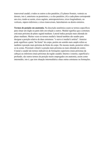 transversal caudal, e todos os outros a eles paralelos; (3) planos frontais, ventrais ou
dorsais, isto é, anteriores ou posteriores, e a eles paralelos; (4) a cada plano corresponde
um eixo, tendo-se assim, eixos sagitais, anteroposteriores; eixos longitudinais, ou
verticais, súpero-inferiores; e eixos transversais, laterolaterais ou destro-sinistros.

Termos de posição em anatomia. Na descrição anatômica usam-se termos específicos
para situar um órgão ou parte dele em relação a outros. Medial significa que a estrutura
está mais próxima do plano sagital mediano. Lateral indica posição mais afastada do
plano mediano. Muitas vezes os termos medial e lateral também são usados para
designar a posição relativa de duas estruturas: "o nervo é medial à artéria". Anterior
pode significar a parte "da frente" do corpo, porém em sentido mais amplo refere-se
também à posição mais próxima da frente do corpo. Do mesmo modo, posterior refere-
se às costas. Proximal e distal é a porção mais próxima ou mais afastada do centro.
Cranial e caudal são termos indicativos de formações superiores (mais próximas da
cabeça) ou inferiores (mais próximas da região caudal). Interno e externo, superficial e
profundo, são outros termos de posição muito empregados em anatomia, assim como
intermédio, isto é, que tem situação intermediária a duas outras estruturas ou formações.
 
