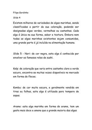 Filipe Gordinho
Slide 4
Existem milhares de variedades de algas marinhas, sendo
classificadas a partir da sua coloração, podendo ser
designadas algas verdes, vermelhas ou castanhas. Cada
alga é única na sua forma, sabor e textura. Embora nem
todas as algas marinhas existentes sejam consumidas,
uma grande parte é já incluída na alimentação humana.
Slide 5 - Nori: de cor negra, esta alga é conhecida por
envolver os famosos rolos de sushi.
Kelp: de coloração que varia entre castanho claro a verde
escuro, encontra-se muitas vezes disponíveis no mercado
em forma de flocos.
Kombu: de cor muito escura, e geralmente vendida em
tiras ou folhas, esta alga é utilizada para tempero de
sopas.
Arame: esta alga marinha em forma de arame, tem um
gosto mais doce e ameno que a grande maioria das algas
 