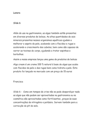 Lenora
Slide 6
Além do uso na gastronomia, as algas também estão presentes
em diversos produtos de beleza. As altas quantidades de sais
minerais presentes nesses organismos aquáticos ajudam a
melhorar o aspeto da pele, acabando com a flacidez e rugas e
acelerando o crescimento dos cabelos, bem como são capazes de
varrer as toxinas do corpo, ajudando a tratar espinhas e
borbulhas.
Assim a nossa empresa lançou uma gama de produtos de beleza
Alga cream é um creme 100 % natural á base de algas que acaba
com flacidez da pele e das rugas bem como hidrata a pele. Este
produto foi lançado no mercado com um preço de 15 euros
Francisca
Slide 6 - Como em tempos de crise não se pode desperdiçar nada
as algas que não podem ser aproveitadas na gastronomia ou na
cosmética são aproveitadas como fertilizantes , graças às suas
concentrações de nitrogénio e potássio. Servem também para a
correcção do pH do solo.
 