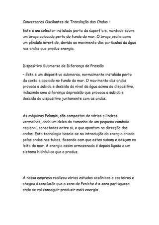 Conversores Oscilantes de Translação das Ondas –
Este é um colector instalado perto da superfície, montado sobre
um braço colocado perto do fundo do mar. O braço oscila como
um pêndulo invertido, devido ao movimento das partículas da água
nas ondas que produz energia.
Dispositivo Submerso de Diferença de Pressão
– Este é um dispositivo submerso, normalmente instalado perto
da costa e apoiado no fundo do mar. O movimento das ondas
provoca a subida e descida do nível da água acima do dispositivo,
induzindo uma diferença depressão que provoca a subida e
descida do dispositivo juntamente com as ondas.
As máquinas Pelamis, são compostas de vários cilindros
vermelhos, cada um deles do tamanho de um pequeno comboio
regional, conectados entre si, e que apontam na direcção das
ondas. Esta tecnologia baseia-se na introdução da energia criada
pelas ondas nos tubos, fazendo com que estes subam e desçam no
leito do mar. A energia assim armazenada é depois ligada a um
sistema hidráulico que a produz.
A nossa empresa realizou vários estudos oceânicos e costeiros e
chegou á conclusão que a zona de Peniche é a zona portuguesa
onde se vai conseguir produzir mais energia .
 