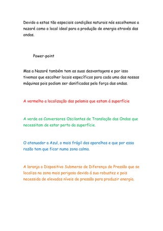 Devido a estas tão especiais condições naturais nós escolhemos a
nazaré como o local ideal para a produção de energia através das
ondas.
Power-point
Mas a Nazaré também tem as suas desvantagens e por isso
tivemos que escolher locais específicos para cada uma das nossas
máquinas pois podiam ser danificadas pela força das ondas.
A vermelho a localização das pelamis que estam á superfície
A verde os Conversores Oscilantes de Translação das Ondas que
necessitam de estar perto da superfície.
O atenuador a Azul, o mais frágil dos aparelhos e que por essa
razão tem que ficar numa zona calma.
A laranja o Dispositivo Submerso de Diferença de Pressão que se
localiza na zona mais perigosa devido á sua robustez e pois
necessida de elevados níveis de pressão para produzir energia.
 