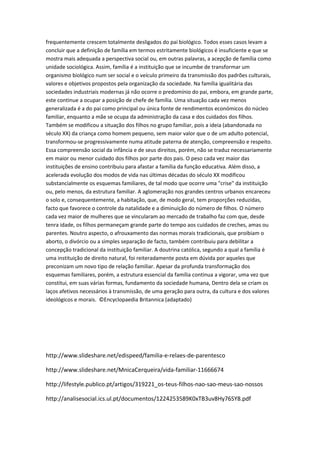 frequentemente crescem totalmente desligados do pai biológico. Todos esses casos levam a
concluir que a definição de família em termos estritamente biológicos é insuficiente e que se
mostra mais adequada a perspectiva social ou, em outras palavras, a acepção de família como
unidade sociológica. Assim, família é a instituição que se incumbe de transformar um
organismo biológico num ser social e o veículo primeiro da transmissão dos padrões culturais,
valores e objetivos propostos pela organização da sociedade. Na família igualitária das
sociedades industriais modernas já não ocorre o predomínio do pai, embora, em grande parte,
este continue a ocupar a posição de chefe de família. Uma situação cada vez menos
generalizada é a do pai como principal ou única fonte de rendimentos económicos do núcleo
familiar, enquanto a mãe se ocupa da administração da casa e dos cuidados dos filhos.
Também se modificou a situação dos filhos no grupo familiar, pois a ideia (abandonada no
século XX) da criança como homem pequeno, sem maior valor que o de um adulto potencial,
transformou-se progressivamente numa atitude paterna de atenção, compreensão e respeito.
Essa compreensão social da infância e de seus direitos, porém, não se traduz necessariamente
em maior ou menor cuidado dos filhos por parte dos pais. O peso cada vez maior das
instituições de ensino contribuiu para afastar a família da função educativa. Além disso, a
acelerada evolução dos modos de vida nas últimas décadas do século XX modificou
substancialmente os esquemas familiares, de tal modo que ocorre uma "crise" da instituição
ou, pelo menos, da estrutura familiar. A aglomeração nos grandes centros urbanos encareceu
o solo e, consequentemente, a habitação, que, de modo geral, tem proporções reduzidas,
facto que favorece o controle da natalidade e a diminuição do número de filhos. O número
cada vez maior de mulheres que se vincularam ao mercado de trabalho faz com que, desde
tenra idade, os filhos permaneçam grande parte do tempo aos cuidados de creches, amas ou
parentes. Noutro aspecto, o afrouxamento das normas morais tradicionais, que proibiam o
aborto, o divórcio ou a simples separação de facto, também contribuiu para debilitar a
concepção tradicional da instituição familiar. A doutrina católica, segundo a qual a família é
uma instituição de direito natural, foi reiteradamente posta em dúvida por aqueles que
preconizam um novo tipo de relação familiar. Apesar da profunda transformação dos
esquemas familiares, porém, a estrutura essencial da família continua a vigorar, uma vez que
constitui, em suas várias formas, fundamento da sociedade humana, Dentro dela se criam os
laços afetivos necessários à transmissão, de uma geração para outra, da cultura e dos valores
ideológicos e morais. ©Encyclopaedia Britannica (adaptado)
http://www.slideshare.net/edispeed/familia-e-relaes-de-parentesco
http://www.slideshare.net/MnicaCerqueira/vida-familiar-11666674
http://lifestyle.publico.pt/artigos/319221_os-teus-filhos-nao-sao-meus-sao-nossos
http://analisesocial.ics.ul.pt/documentos/1224253589K0xTB3uv8Hy76SY8.pdf
 