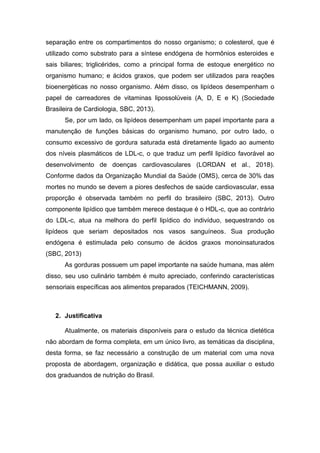 separação entre os compartimentos do nosso organismo; o colesterol, que é
utilizado como substrato para a síntese endógena de hormônios esteroides e
sais biliares; triglicérides, como a principal forma de estoque energético no
organismo humano; e ácidos graxos, que podem ser utilizados para reações
bioenergéticas no nosso organismo. Além disso, os lipídeos desempenham o
papel de carreadores de vitaminas lipossolúveis (A, D, E e K) (Sociedade
Brasileira de Cardiologia, SBC, 2013).
Se, por um lado, os lipídeos desempenham um papel importante para a
manutenção de funções básicas do organismo humano, por outro lado, o
consumo excessivo de gordura saturada está diretamente ligado ao aumento
dos níveis plasmáticos de LDL-c, o que traduz um perfil lipídico favorável ao
desenvolvimento de doenças cardiovasculares (LORDAN et al., 2018).
Conforme dados da Organização Mundial da Saúde (OMS), cerca de 30% das
mortes no mundo se devem a piores desfechos de saúde cardiovascular, essa
proporção é observada também no perfil do brasileiro (SBC, 2013). Outro
componente lipídico que também merece destaque é o HDL-c, que ao contrário
do LDL-c, atua na melhora do perfil lipídico do indivíduo, sequestrando os
lipídeos que seriam depositados nos vasos sanguíneos. Sua produção
endógena é estimulada pelo consumo de ácidos graxos monoinsaturados
(SBC, 2013)
As gorduras possuem um papel importante na saúde humana, mas além
disso, seu uso culinário também é muito apreciado, conferindo características
sensoriais específicas aos alimentos preparados (TEICHMANN, 2009).
2. Justificativa
Atualmente, os materiais disponíveis para o estudo da técnica dietética
não abordam de forma completa, em um único livro, as temáticas da disciplina,
desta forma, se faz necessário a construção de um material com uma nova
proposta de abordagem, organização e didática, que possa auxiliar o estudo
dos graduandos de nutrição do Brasil.
 