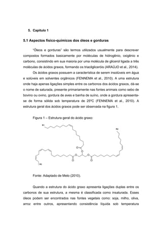 5. Capítulo 1
5.1 Aspectos físico-químicos dos óleos e gorduras
“Óleos e gorduras” são termos utilizados usualmente para descrever
compostos formados basicamente por moléculas de hidrogênio, oxigênio e
carbono, consistindo em sua maioria por uma molécula de glicerol ligada a três
moléculas de ácidos graxos, formando os triacilgliceróis (ARAÚJO et al., 2014).
Os ácidos graxos possuem a característica de serem insolúveis em água
e solúveis em solventes orgânicos (FENNEMA et al., 2010). A uma estrutura
onde haja apenas ligações simples entre os carbonos dos ácidos graxos, dá-se
o nome de saturada, presente primariamente nas fontes animais como sebo de
bovino ou ovino, gordura de aves e banha de suíno, onde a gordura apresenta-
se de forma sólida sob temperatura de 25ºC (FENNEMA et al., 2010). A
estrutura geral dos ácidos graxos pode ser observada na figura 1.
Figura 1 – Estrutura geral do ácido graxo:
Fonte: Adaptado de Melo (2010).
Quando a estrutura do ácido graxo apresenta ligações duplas entre os
carbonos de sua estrutura, a mesma é classificada como insaturada. Esses
óleos podem ser encontrados nas fontes vegetais como: soja, milho, oliva,
arroz entre outros, apresentando consistência líquida sob temperatura
 