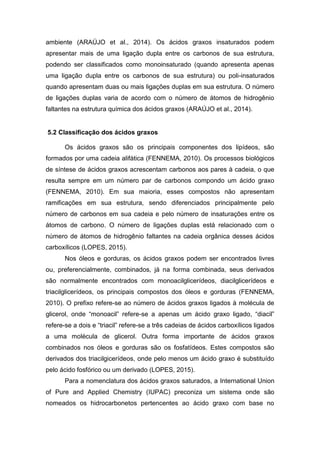 ambiente (ARAÚJO et al., 2014). Os ácidos graxos insaturados podem
apresentar mais de uma ligação dupla entre os carbonos de sua estrutura,
podendo ser classificados como monoinsaturado (quando apresenta apenas
uma ligação dupla entre os carbonos de sua estrutura) ou poli-insaturados
quando apresentam duas ou mais ligações duplas em sua estrutura. O número
de ligações duplas varia de acordo com o número de átomos de hidrogênio
faltantes na estrutura química dos ácidos graxos (ARAÚJO et al., 2014).
5.2 Classificação dos ácidos graxos
Os ácidos graxos são os principais componentes dos lipídeos, são
formados por uma cadeia alifática (FENNEMA, 2010). Os processos biológicos
de síntese de ácidos graxos acrescentam carbonos aos pares à cadeia, o que
resulta sempre em um número par de carbonos compondo um ácido graxo
(FENNEMA, 2010). Em sua maioria, esses compostos não apresentam
ramificações em sua estrutura, sendo diferenciados principalmente pelo
número de carbonos em sua cadeia e pelo número de insaturações entre os
átomos de carbono. O número de ligações duplas está relacionado com o
número de átomos de hidrogênio faltantes na cadeia orgânica desses ácidos
carboxílicos (LOPES, 2015).
Nos óleos e gorduras, os ácidos graxos podem ser encontrados livres
ou, preferencialmente, combinados, já na forma combinada, seus derivados
são normalmente encontrados com monoacilglicerídeos, diacilglicerídeos e
triacilglicerídeos, os principais compostos dos óleos e gorduras (FENNEMA,
2010). O prefixo refere-se ao número de ácidos graxos ligados à molécula de
glicerol, onde “monoacil” refere-se a apenas um ácido graxo ligado, “diacil”
refere-se a dois e “triacil” refere-se a três cadeias de ácidos carboxílicos ligados
a uma molécula de glicerol. Outra forma importante de ácidos graxos
combinados nos óleos e gorduras são os fosfatídeos. Estes compostos são
derivados dos triacilgicerídeos, onde pelo menos um ácido graxo é substituído
pelo ácido fosfórico ou um derivado (LOPES, 2015).
Para a nomenclatura dos ácidos graxos saturados, a International Union
of Pure and Applied Chemistry (IUPAC) preconiza um sistema onde são
nomeados os hidrocarbonetos pertencentes ao ácido graxo com base no
 