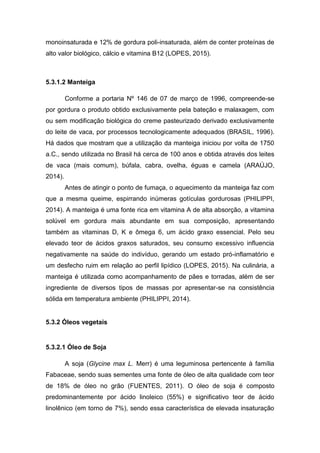 monoinsaturada e 12% de gordura poli-insaturada, além de conter proteínas de
alto valor biológico, cálcio e vitamina B12 (LOPES, 2015).
5.3.1.2 Manteiga
Conforme a portaria Nº 146 de 07 de março de 1996, compreende-se
por gordura o produto obtido exclusivamente pela bateção e malaxagem, com
ou sem modificação biológica do creme pasteurizado derivado exclusivamente
do leite de vaca, por processos tecnologicamente adequados (BRASIL, 1996).
Há dados que mostram que a utilização da manteiga iniciou por volta de 1750
a.C., sendo utilizada no Brasil há cerca de 100 anos e obtida através dos leites
de vaca (mais comum), búfala, cabra, ovelha, éguas e camela (ARAÚJO,
2014).
Antes de atingir o ponto de fumaça, o aquecimento da manteiga faz com
que a mesma queime, espirrando inúmeras gotículas gordurosas (PHILIPPI,
2014). A manteiga é uma fonte rica em vitamina A de alta absorção, a vitamina
solúvel em gordura mais abundante em sua composição, apresentando
também as vitaminas D, K e ômega 6, um ácido graxo essencial. Pelo seu
elevado teor de ácidos graxos saturados, seu consumo excessivo influencia
negativamente na saúde do indivíduo, gerando um estado pró-inflamatório e
um desfecho ruim em relação ao perfil lipídico (LOPES, 2015). Na culinária, a
manteiga é utilizada como acompanhamento de pães e torradas, além de ser
ingrediente de diversos tipos de massas por apresentar-se na consistência
sólida em temperatura ambiente (PHILIPPI, 2014).
5.3.2 Óleos vegetais
5.3.2.1 Óleo de Soja
A soja (Glycine max L. Merr) é uma leguminosa pertencente à família
Fabaceae, sendo suas sementes uma fonte de óleo de alta qualidade com teor
de 18% de óleo no grão (FUENTES, 2011). O óleo de soja é composto
predominantemente por ácido linoleico (55%) e significativo teor de ácido
linolênico (em torno de 7%), sendo essa característica de elevada insaturação
 
