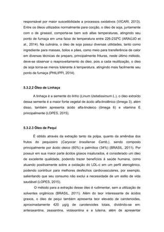 responsável por maior suscetibilidade a processos oxidativos (VICARI, 2013).
Entre os óleos utilizados normalmente para cocção, o óleo de soja, juntamente
com o de girassol, comporta-se bem sob altas temperaturas, atingindo seu
ponto de fumaça em uma faixa de temperatura entre 226-232ºC (ARAÚJO et
al., 2014). Na culinária, o óleo de soja possui diversas utilidades, tanto como
ingrediente para massas, bolos e pães, como meio para transferência de calor
em diversas técnicas de preparo, principalmente frituras, neste último método,
deve-se observar o reaproveitamento do óleo, pois a cada reutilização, o óleo
de soja torna-se menos tolerante à temperatura, atingindo mais facilmente seu
ponto de fumaça (PHILIPPI, 2014).
5.3.2.2 Óleo de Linhaça
A linhaça é a semente do linho (Linum Usitatissimum L.), o óleo extraído
dessa semente é a maior fonte vegetal de ácido alfa-linolênico (ômega 3), além
disso, também apresenta ácido alfa-linoleico (ômega 6) e vitamina E
principalmente (LOPES, 2015).
5.3.2.3 Óleo de Pequi
É obtido através da extração tanto da polpa, quanto da amêndoa dos
frutos do pequizeiro (Caryocar brasiliense Camb.), sendo composto
principalmente por ácido oleico (60%) e palmítico (34%) (BRASIL, 2011). Por
possuir em sua maior parte ácidos graxos insaturados, é considerado um óleo
de excelente qualidade, podendo trazer benefícios à saúde humana, como
atuando positivamente sobre a oxidação do LDL-c em um perfil aterogênico,
podendo contribuir para melhores desfechos cardiovasculares, por exemplo,
salientando que seu consumo não exclui a necessidade de um estilo de vida
saudável (LOPES, 2015).
O método para a extração desse óleo é rudimentar, sem a utilização de
solventes orgânicos (BRASIL, 2011). Além do teor interessante de ácidos
graxos, o óleo de pequi também apresenta teor elevado de carotenoides,
aproximadamente 420 µg/g de carotenoides totais, dividindo-se em:
anteraxantina, zeaxantina, violaxantina e a luteína, além de apresentar
 