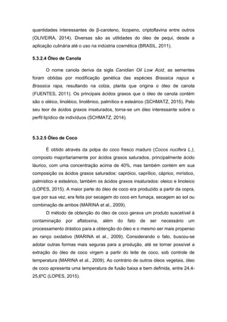 quantidades interessantes de β-caroteno, licopeno, criptoflavina entre outros
(OLIVEIRA, 2014). Diversas são as utilidades do óleo de pequi, desde a
aplicação culinária até o uso na indústria cosmética (BRASIL, 2011).
5.3.2.4 Óleo de Canola
O nome canola deriva da sigla Canidian Oil Low Acid, as sementes
foram obtidas por modificação genética das espécies Brassica napus e
Brassica rapa, resultando na colza, planta que origina o óleo de canola
(FUENTES, 2011). Os principais ácidos graxos que o óleo de canola contém
são o oléico, linoléico, linolênico, palmítico e esteárico (SCHMATZ, 2015). Pelo
seu teor de ácidos graxos insaturados, torna-se um óleo interessante sobre o
perfil lipídico de indivíduos (SCHMATZ, 2014).
5.3.2.5 Óleo de Coco
É obtido através da polpa do coco fresco maduro (Cocos nucifera L.),
composto majoritariamente por ácidos graxos saturados, principalmente ácido
láurico, com uma concentração acima de 40%, mas também contém em sua
composição os ácidos graxos saturados: capróico, caprílico, cáprico, mirístico,
palmístico e esteárico, também os ácidos graxos insaturados: oleico e linoleico
(LOPES, 2015). A maior parte do óleo de coco era produzido a partir da copra,
que por sua vez, era feita por secagem do coco em fumaça, secagem ao sol ou
combinação de ambos (MARINA et al., 2009).
O método de obtenção do óleo de coco gerava um produto suscetível à
contaminação por aflatoxina, além do fato de ser necessário um
processamento drástico para a obtenção do óleo e o mesmo ser mais propenso
ao ranço oxidativo (MARINA et al., 2009). Considerando o fato, buscou-se
adotar outras formas mais seguras para a produção, até se tornar possível a
extração do óleo de coco virgem a partir do leite de coco, sob controle de
temperatura (MARINA et al., 2009). Ao contrário de outros óleos vegetais, óleo
de coco apresenta uma temperatura de fusão baixa e bem definida, entre 24,4-
25,6ºC (LOPES, 2015).
 