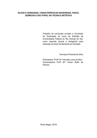 ÓLEOS E GORDURAS: CARACTERÍSTICAS SENSORIAIS, FISICO-
QUÍMICAS E SEU PAPEL NA TÉCNICA DIETÉTICA
Trabalho de conclusão enviado à Comissão
de Graduação do curso de Nutrição da
Universidade Federal do Rio Grande do Sul,
como requisito parcial e obrigatório para
obtenção do título de Bacharel em Nutrição.
Henrique Pimentel da Silva
Orientadora: Profa Dra Vanuska Lima da Silva
Coorientadora Profª Drª Viviani Ruffo de
Oliveira
Porto Alegre, 2018
 